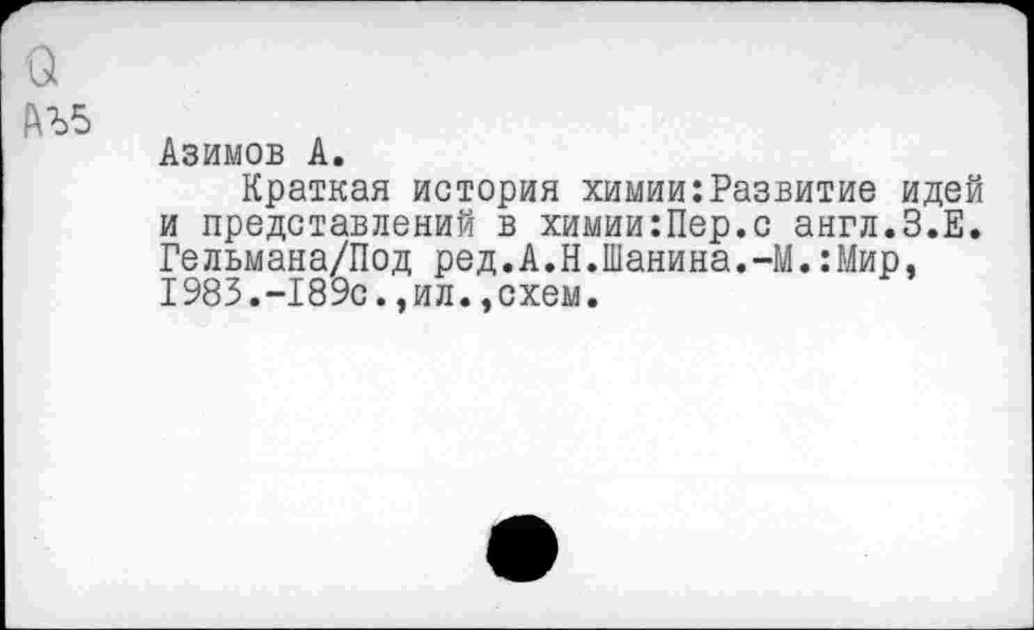 ﻿Азимов А.
Краткая история химии:Развитие идей и представлений в химии:Пер.с англ.З.Е. Гельмана/Под ред.А.Н.Шанина.-М.:Мир, 1983.-189с.,ил.,схем.